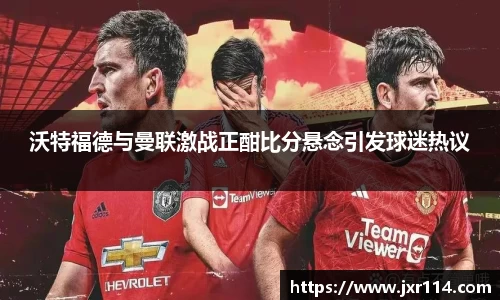 沃特福德与曼联激战正酣比分悬念引发球迷热议